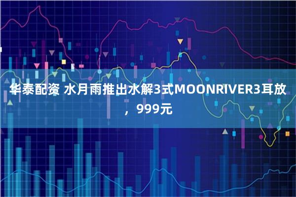 华泰配资 水月雨推出水解3式MOONRIVER3耳放，999元