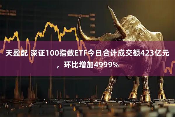 天盈配 深证100指数ETF今日合计成交额423亿元，环比增加4999%