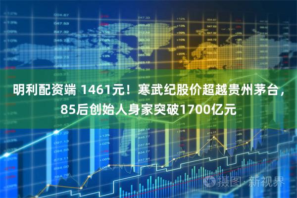 明利配资端 1461元！寒武纪股价超越贵州茅台，85后创始人身家突破1700亿元