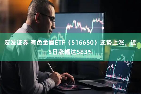宏发证券 有色金属ETF(516650)逆势上涨,近5日涨幅达583%