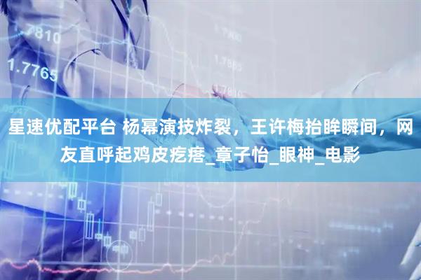 星速优配平台 杨幂演技炸裂，王许梅抬眸瞬间，网友直呼起鸡皮疙瘩_章子怡_眼神_电影