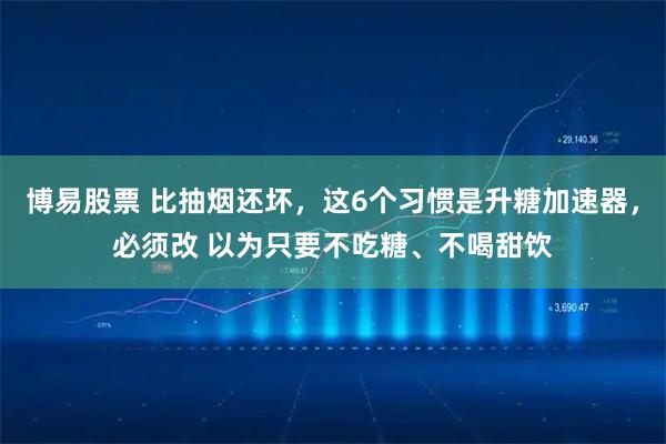 博易股票 比抽烟还坏，这6个习惯是升糖加速器，必须改 以为只要不吃糖、不喝甜饮