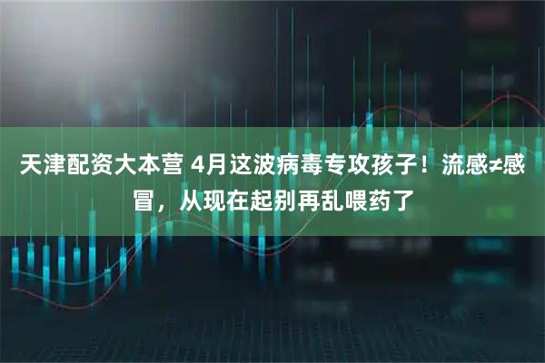 天津配资大本营 4月这波病毒专攻孩子！流感≠感冒，从现在起别再乱喂药了