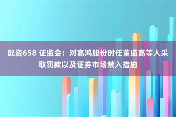 配资658 证监会：对高鸿股份时任董监高等人采取罚款以及证券市场禁入措施
