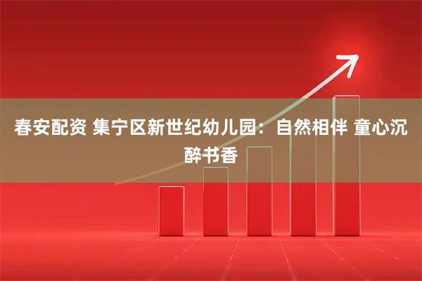 春安配资 集宁区新世纪幼儿园：自然相伴 童心沉醉书香
