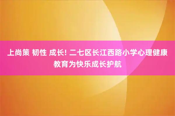 上尚策 韧性 成长! 二七区长江西路小学心理健康教育为快乐成长护航