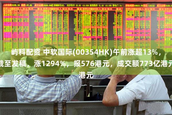 屿科配资 中软国际(00354HK)午前涨超13%，截至发稿，涨1294%，报576港元，成交额773亿港元