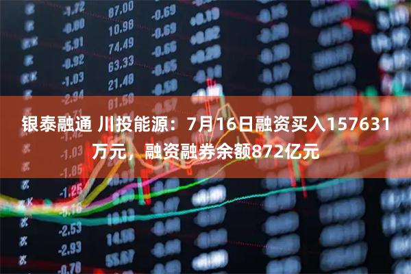 银泰融通 川投能源：7月16日融资买入157631万元，融资融券余额872亿元