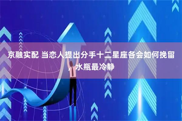 京融实配 当恋人提出分手十二星座各会如何挽留,水瓶最冷静