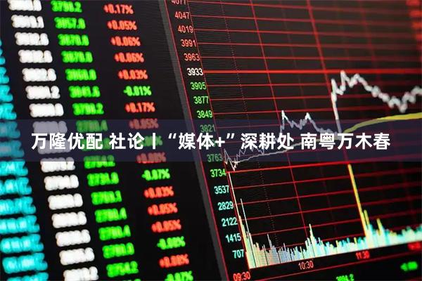 万隆优配 社论丨“媒体+”深耕处 南粤万木春