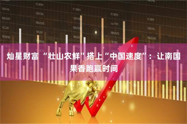 灿星财富 “壮山农鲜”搭上“中国速度”:让南国果香跑赢时间