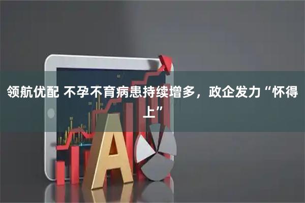 领航优配 不孕不育病患持续增多，政企发力“怀得上”