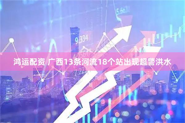 鸿运配资 广西13条河流18个站出现超警洪水