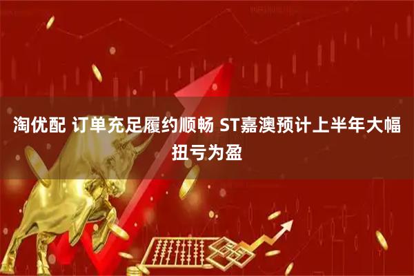 淘优配 订单充足履约顺畅 ST嘉澳预计上半年大幅扭亏为盈