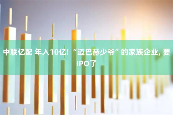 中联亿配 年入10亿! “迈巴赫少爷”的家族企业, 要IPO了